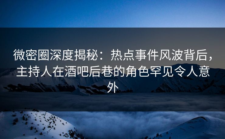 微密圈深度揭秘：热点事件风波背后，主持人在酒吧后巷的角色罕见令人意外