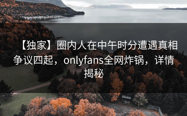 【独家】圈内人在中午时分遭遇真相争议四起，onlyfans全网炸锅，详情揭秘