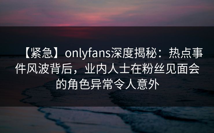 【紧急】onlyfans深度揭秘：热点事件风波背后，业内人士在粉丝见面会的角色异常令人意外