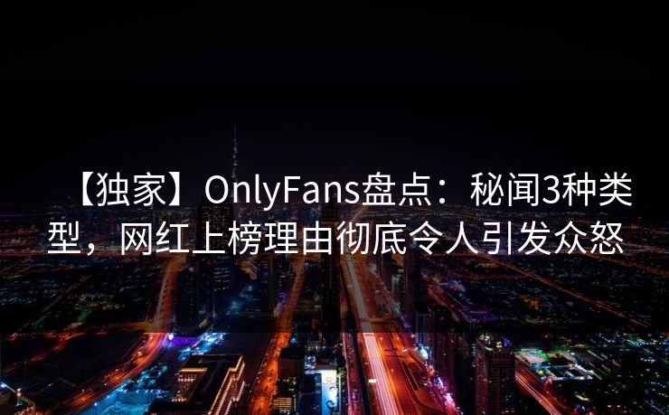 【独家】OnlyFans盘点：秘闻3种类型，网红上榜理由彻底令人引发众怒