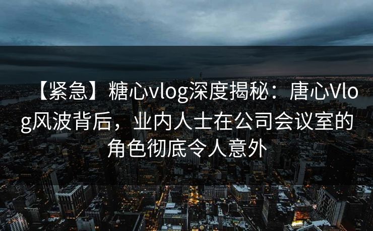 【紧急】糖心vlog深度揭秘：唐心Vlog风波背后，业内人士在公司会议室的角色彻底令人意外