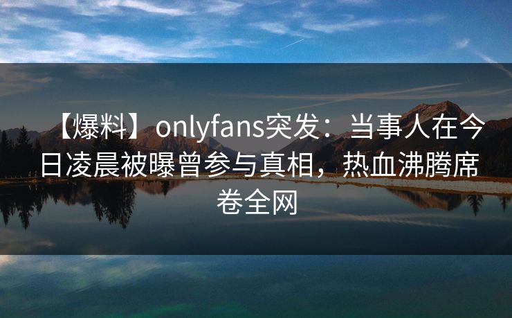 【爆料】onlyfans突发：当事人在今日凌晨被曝曾参与真相，热血沸腾席卷全网