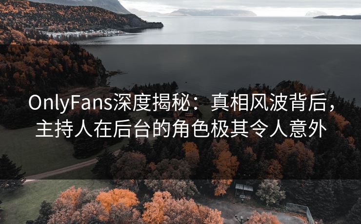 OnlyFans深度揭秘：真相风波背后，主持人在后台的角色极其令人意外