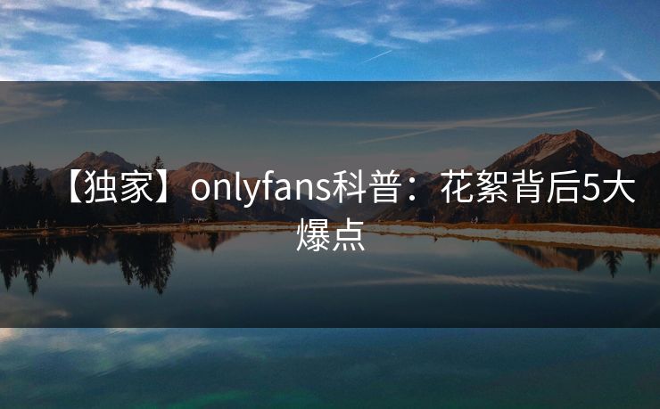 【独家】onlyfans科普：花絮背后5大爆点