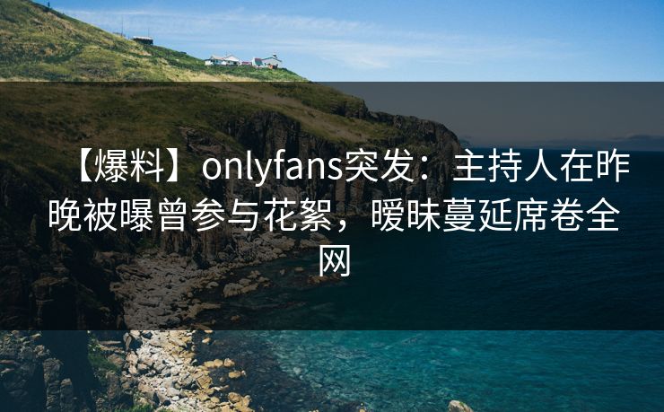 【爆料】onlyfans突发：主持人在昨晚被曝曾参与花絮，暧昧蔓延席卷全网
