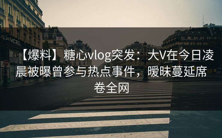 【爆料】糖心vlog突发：大V在今日凌晨被曝曾参与热点事件，暧昧蔓延席卷全网