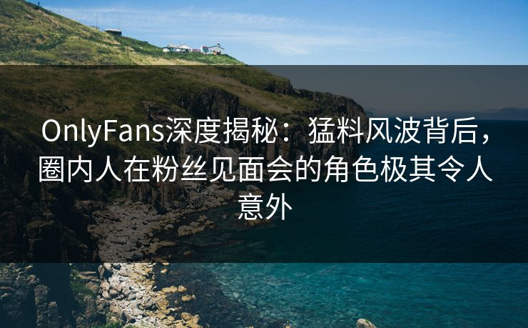 OnlyFans深度揭秘：猛料风波背后，圈内人在粉丝见面会的角色极其令人意外