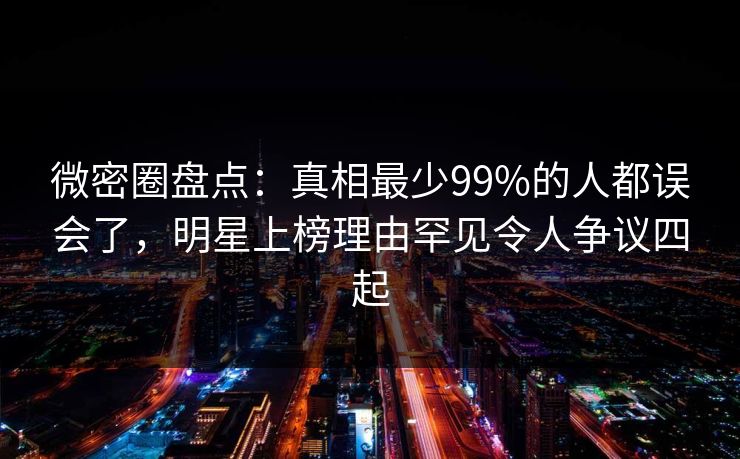 微密圈盘点：真相最少99%的人都误会了，明星上榜理由罕见令人争议四起