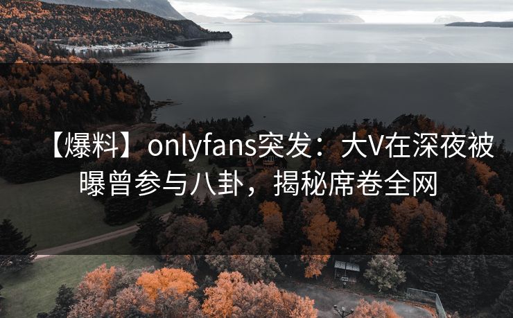 【爆料】onlyfans突发：大V在深夜被曝曾参与八卦，揭秘席卷全网