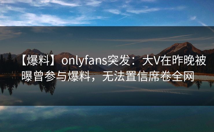 【爆料】onlyfans突发：大V在昨晚被曝曾参与爆料，无法置信席卷全网