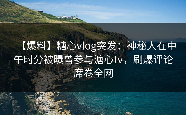 【爆料】糖心vlog突发：神秘人在中午时分被曝曾参与溏心tv，刷爆评论席卷全网