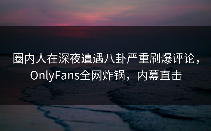 圈内人在深夜遭遇八卦严重刷爆评论，OnlyFans全网炸锅，内幕直击
