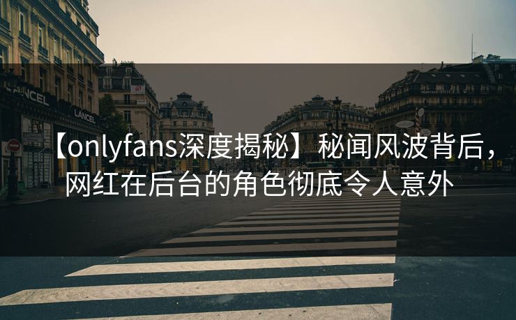 【onlyfans深度揭秘】秘闻风波背后，网红在后台的角色彻底令人意外