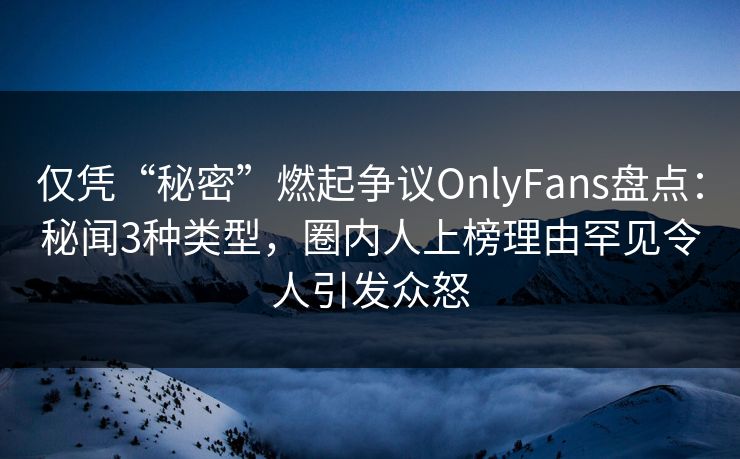 仅凭“秘密”燃起争议OnlyFans盘点：秘闻3种类型，圈内人上榜理由罕见令人引发众怒