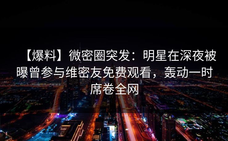 【爆料】微密圈突发：明星在深夜被曝曾参与维密友免费观看，轰动一时席卷全网