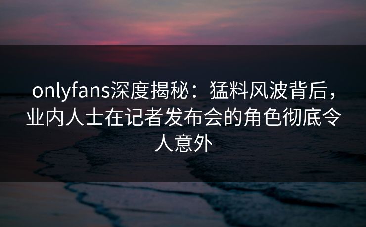 onlyfans深度揭秘：猛料风波背后，业内人士在记者发布会的角色彻底令人意外