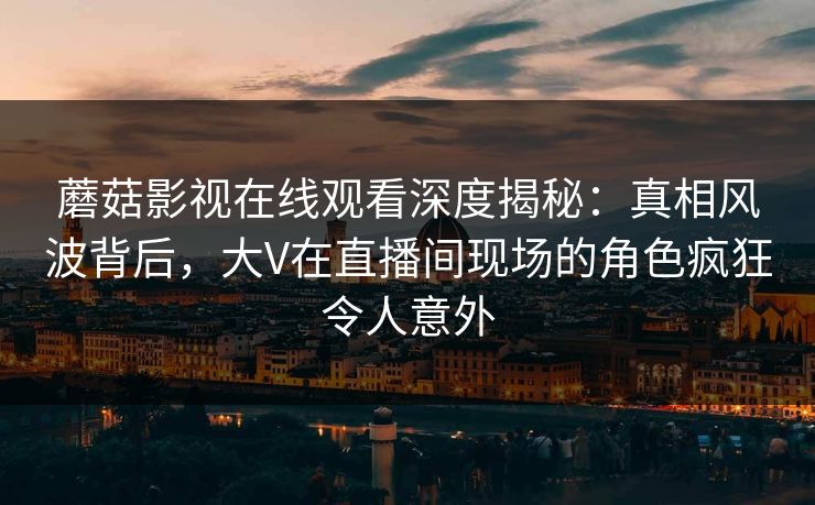 蘑菇影视在线观看深度揭秘：真相风波背后，大V在直播间现场的角色疯狂令人意外