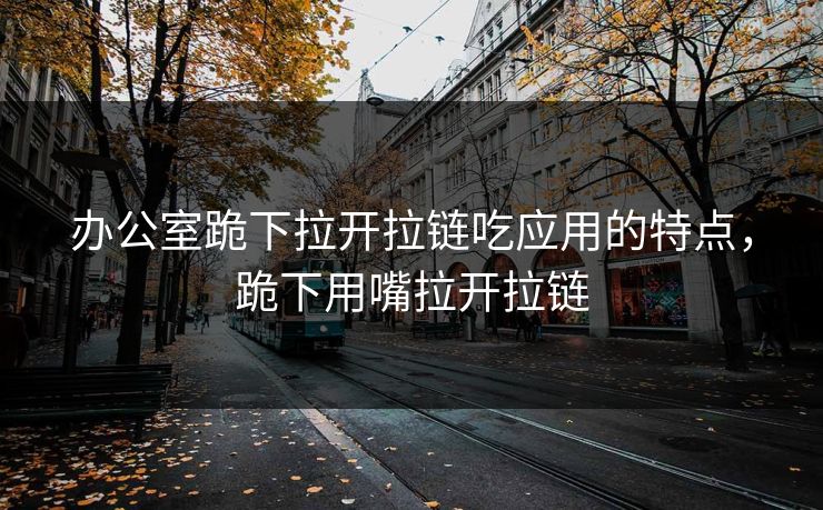 办公室跪下拉开拉链吃应用的特点，跪下用嘴拉开拉链