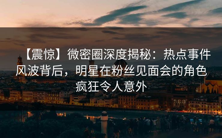 【震惊】微密圈深度揭秘：热点事件风波背后，明星在粉丝见面会的角色疯狂令人意外