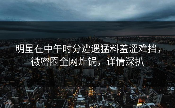 明星在中午时分遭遇猛料羞涩难挡，微密圈全网炸锅，详情深扒