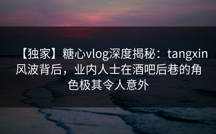 【独家】糖心vlog深度揭秘：tangxin风波背后，业内人士在酒吧后巷的角色极其令人意外