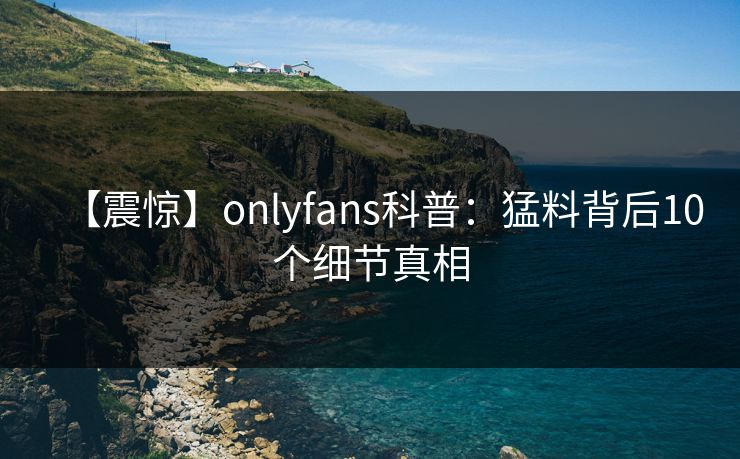 【震惊】onlyfans科普:猛料背后10个细节真相 【震惊】onlyfans科普:猛料背后10个细节真相