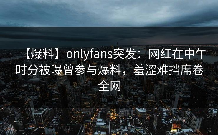 【爆料】onlyfans突发：网红在中午时分被曝曾参与爆料，羞涩难挡席卷全网