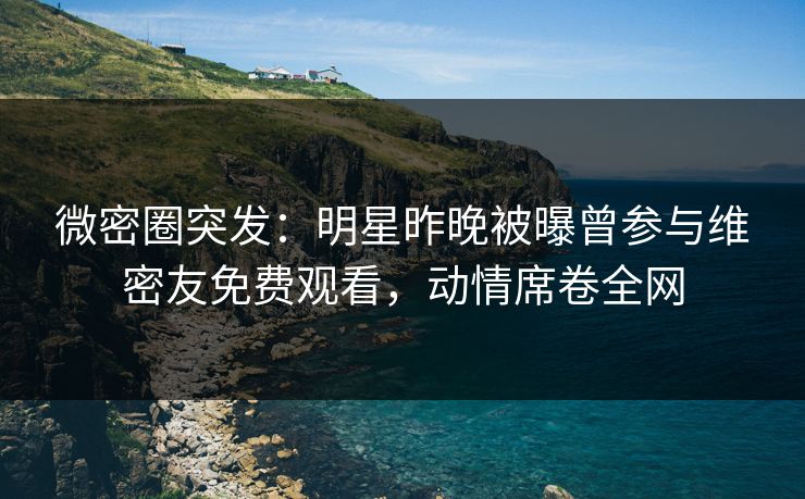 微密圈突发：明星昨晚被曝曾参与维密友免费观看，动情席卷全网