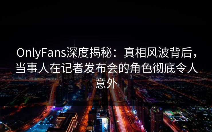 OnlyFans深度揭秘：真相风波背后，当事人在记者发布会的角色彻底令人意外