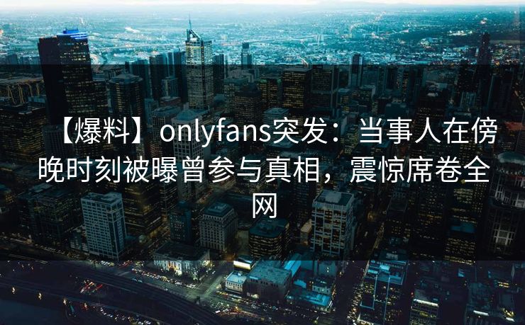 【爆料】onlyfans突发：当事人在傍晚时刻被曝曾参与真相，震惊席卷全网