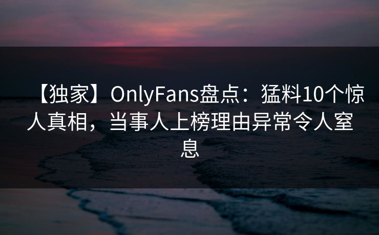 【独家】OnlyFans盘点：猛料10个惊人真相，当事人上榜理由异常令人窒息
