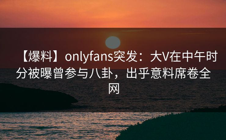 【爆料】onlyfans突发:大V在中午时分被曝曾参与八卦,出乎意料席卷全网 【爆料】onlyfans突发:大V在中午时分被曝曾参与八卦,出乎意料席卷全网