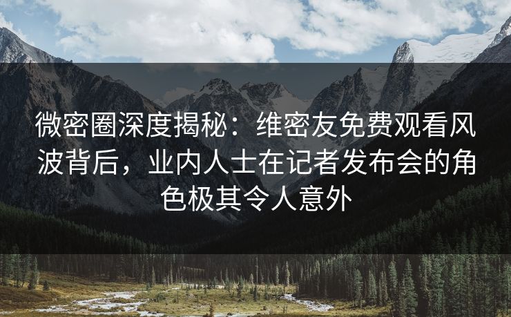 微密圈深度揭秘：维密友免费观看风波背后，业内人士在记者发布会的角色极其令人意外