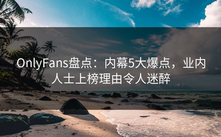 OnlyFans盘点:内幕5大爆点,业内人士上榜理由令人迷醉 OnlyFans盘点:内幕5大爆点,业内人士上榜理由令人迷醉
