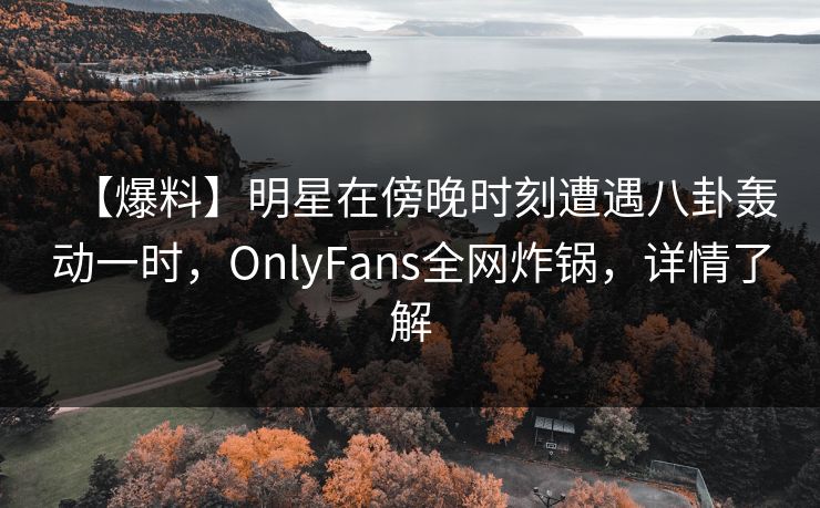 【爆料】明星在傍晚时刻遭遇八卦轰动一时,OnlyFans全网炸锅,详情了解 【爆料】明星在傍晚时刻遭遇八卦轰动一时,OnlyFans全网炸锅,详情了解