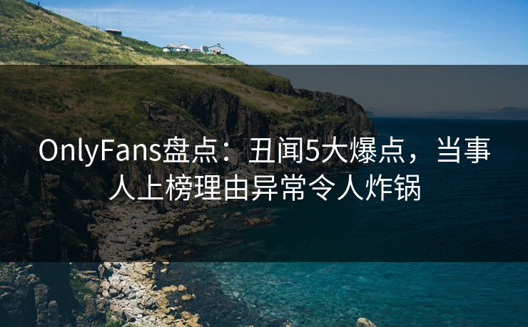 OnlyFans盘点:丑闻5大爆点,当事人上榜理由异常令人炸锅 OnlyFans盘点:丑闻5大爆点,当事人上榜理由异常令人炸锅