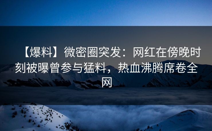【爆料】微密圈突发：网红在傍晚时刻被曝曾参与猛料，热血沸腾席卷全网
