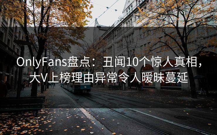 OnlyFans盘点：丑闻10个惊人真相，大V上榜理由异常令人暧昧蔓延