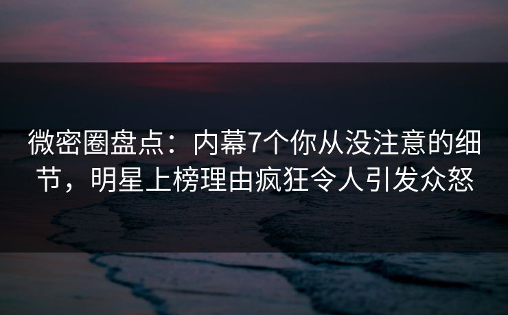 微密圈盘点：内幕7个你从没注意的细节，明星上榜理由疯狂令人引发众怒
