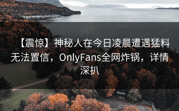 【震惊】神秘人在今日凌晨遭遇猛料无法置信，OnlyFans全网炸锅，详情深扒