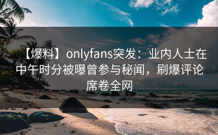 【爆料】onlyfans突发:业内人士在中午时分被曝曾参与秘闻,刷爆评论席卷全网 【爆料】onlyfans突发:业内人士在中午时分被曝曾参与秘闻,刷爆评论席卷全网