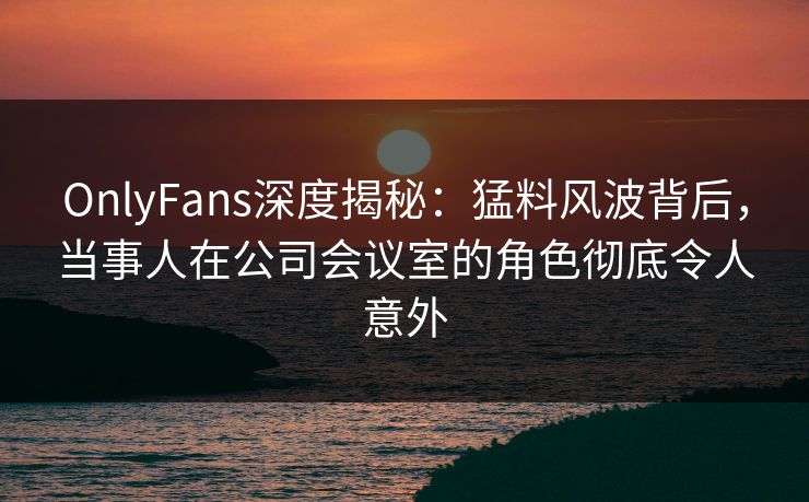 OnlyFans深度揭秘:猛料风波背后,当事人在公司会议室的角色彻底令人意外 OnlyFans深度揭秘:猛料风波背后,当事人在公司会议室的角色彻底令人意外