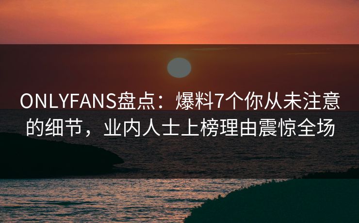 ONLYFANS盘点：爆料7个你从未注意的细节，业内人士上榜理由震惊全场