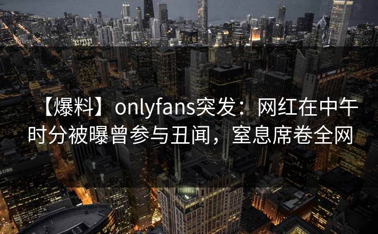 【爆料】onlyfans突发:网红在中午时分被曝曾参与丑闻,窒息席卷全网 【爆料】onlyfans突发:网红在中午时分被曝曾参与丑闻,窒息席卷全网