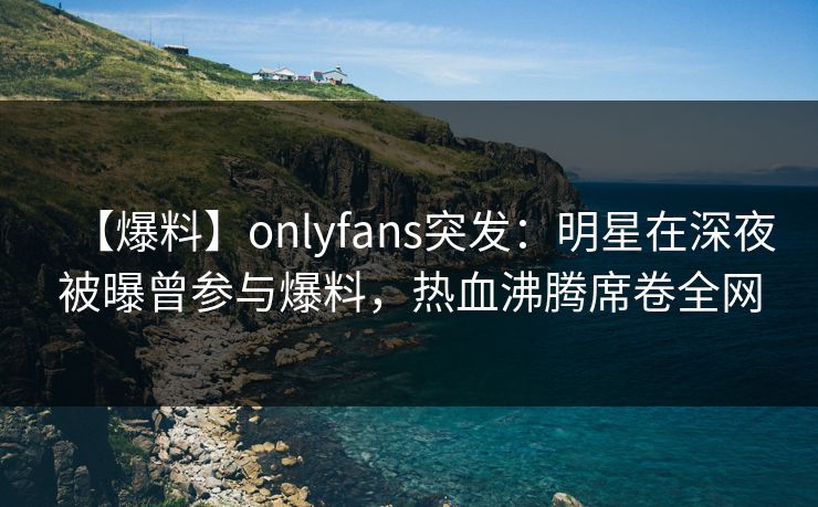 【爆料】onlyfans突发:明星在深夜被曝曾参与爆料,热血沸腾席卷全网 【爆料】onlyfans突发:明星在深夜被曝曾参与爆料,热血沸腾席卷全网