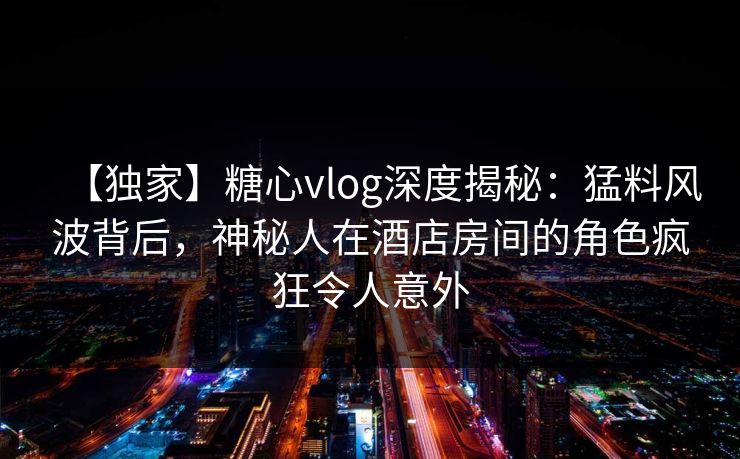 【独家】糖心vlog深度揭秘:猛料风波背后,神秘人在酒店房间的角色疯狂令人意外 【独家】糖心vlog深度揭秘:猛料风波背后,神秘人在酒店房间的角色疯狂令人意外