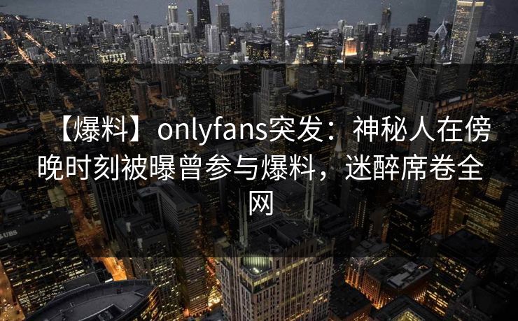 【爆料】onlyfans突发:神秘人在傍晚时刻被曝曾参与爆料,迷醉席卷全网 【爆料】onlyfans突发:神秘人在傍晚时刻被曝曾参与爆料,迷醉席卷全网