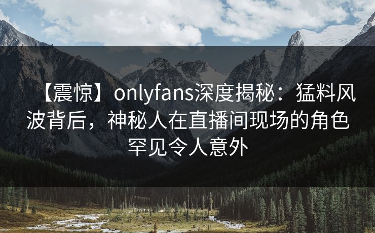 【震惊】onlyfans深度揭秘：猛料风波背后，神秘人在直播间现场的角色罕见令人意外