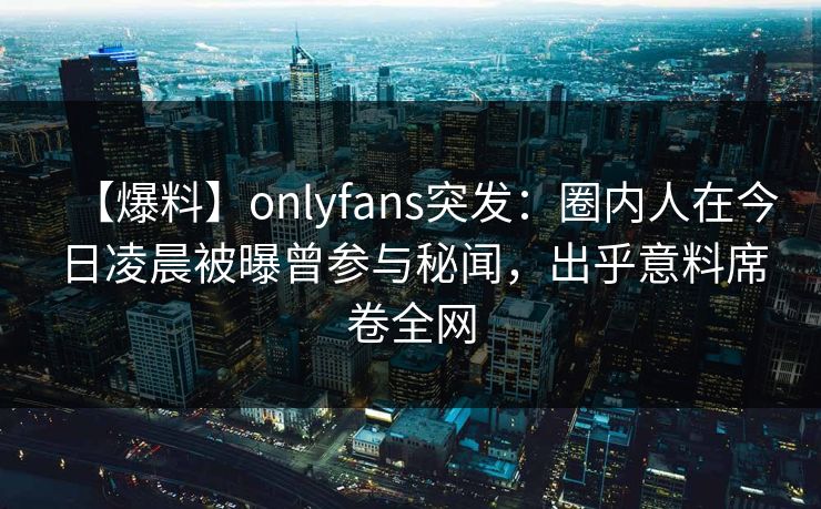 【爆料】onlyfans突发:圈内人在今日凌晨被曝曾参与秘闻,出乎意料席卷全网 【爆料】onlyfans突发:圈内人在今日凌晨被曝曾参与秘闻,出乎意料席卷全网