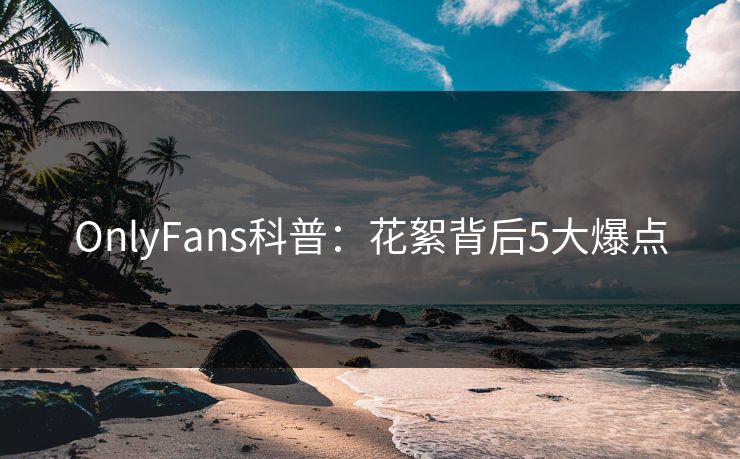 OnlyFans科普：花絮背后5大爆点